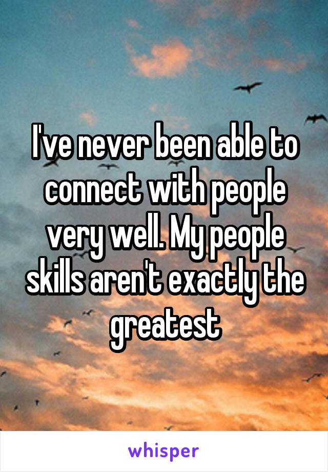 I've never been able to connect with people very well. My people skills aren't exactly the greatest