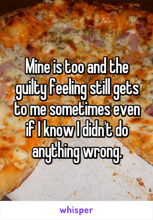 Mine is too and the guilty feeling still gets to me sometimes even if I know I didn't do anything wrong.