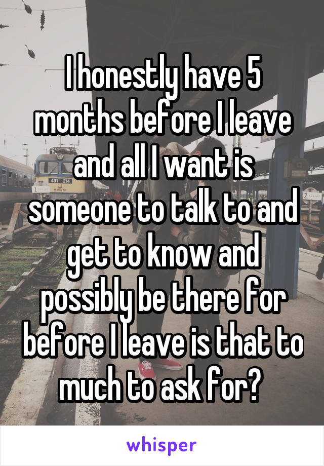 I honestly have 5 months before I leave and all I want is someone to talk to and get to know and possibly be there for before I leave is that to much to ask for? 