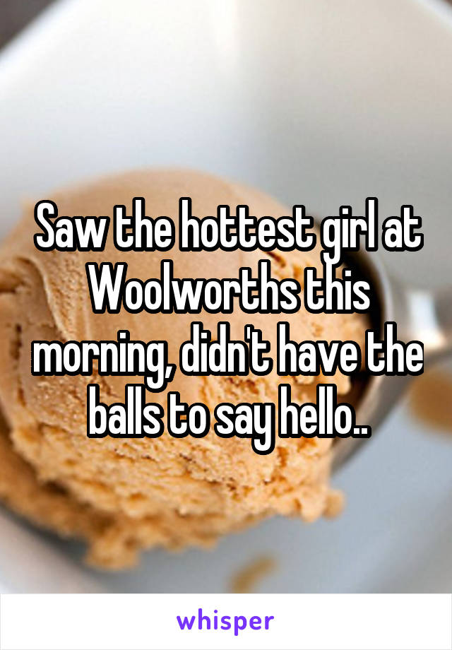 Saw the hottest girl at Woolworths this morning, didn't have the balls to say hello..