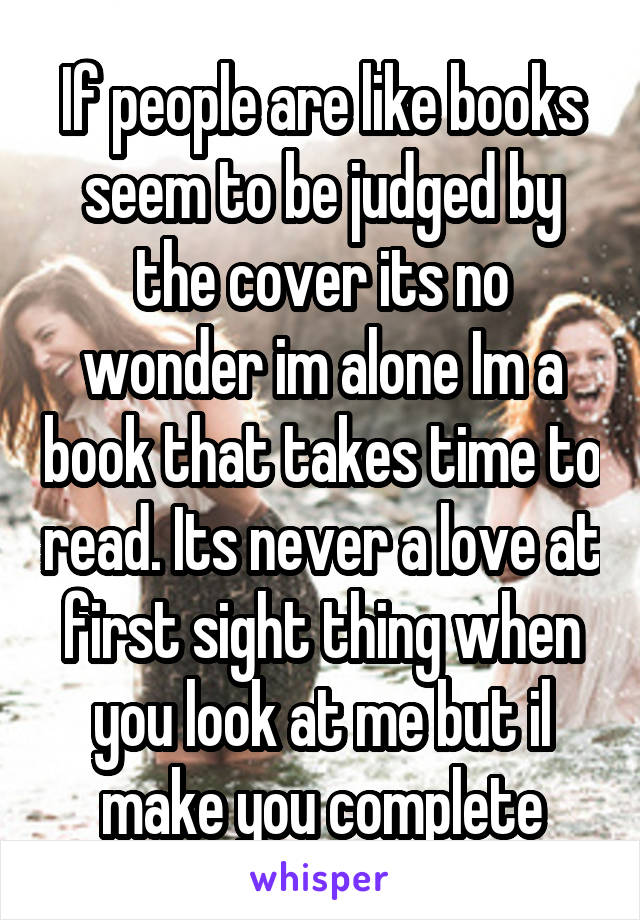 If people are like books seem to be judged by the cover its no wonder im alone Im a book that takes time to read. Its never a love at first sight thing when you look at me but il make you complete