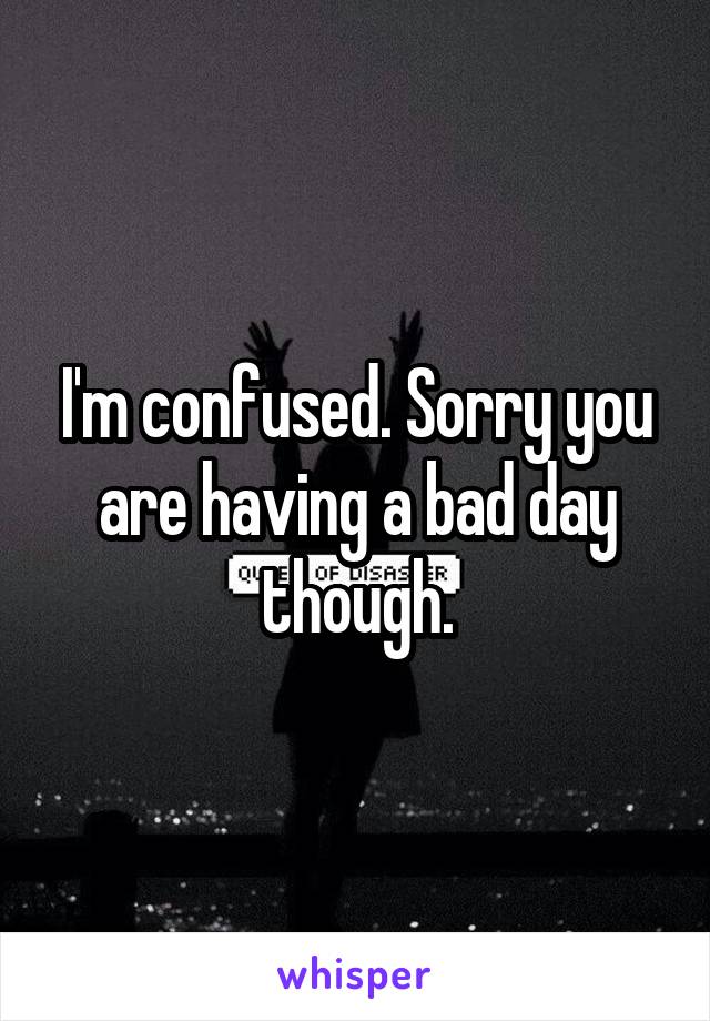 I'm confused. Sorry you are having a bad day though.