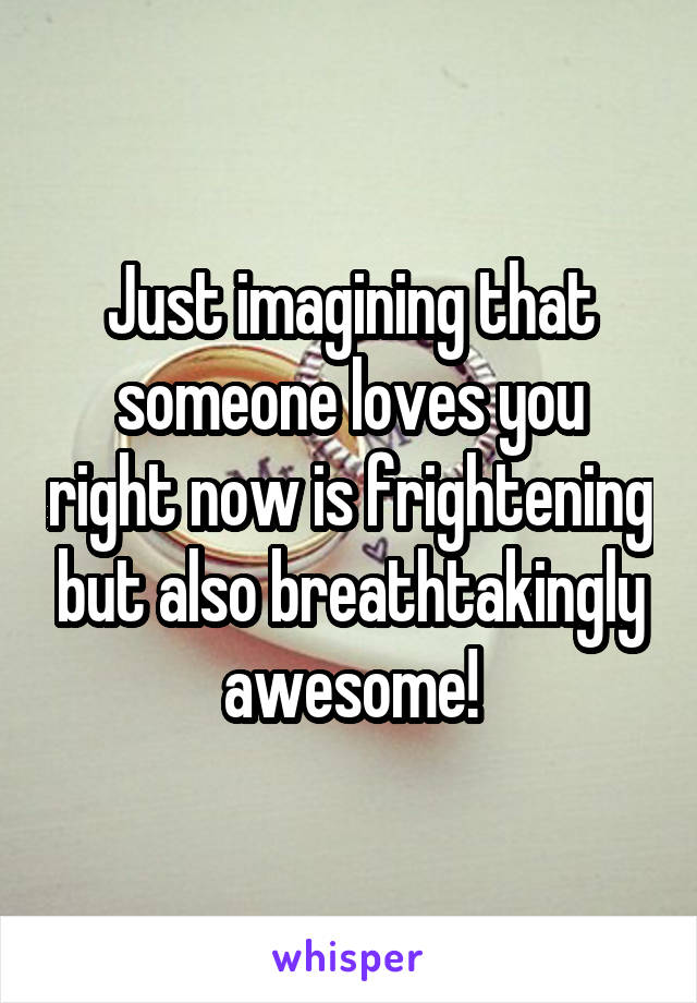 Just imagining that someone loves you right now is frightening but also breathtakingly awesome!