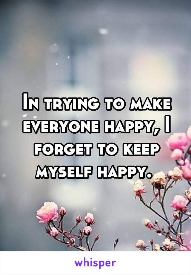 In trying to make everyone happy, I forget to keep myself happy. 