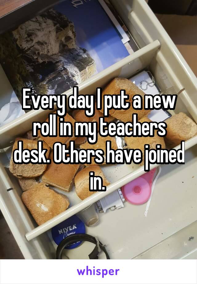 Every day I put a new roll in my teachers desk. Others have joined in. 