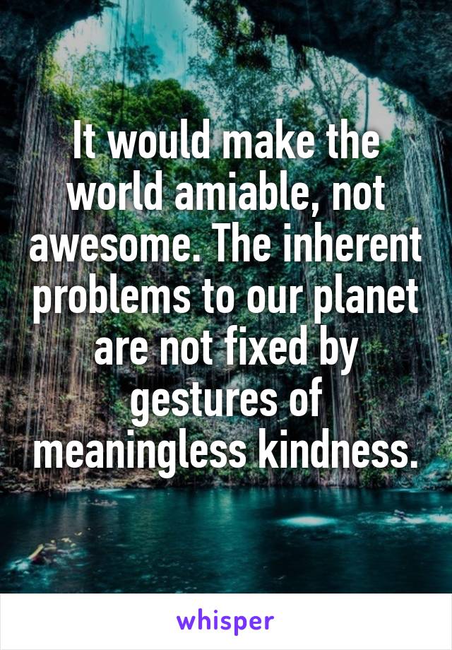 It would make the world amiable, not awesome. The inherent problems to our planet are not fixed by gestures of meaningless kindness. 