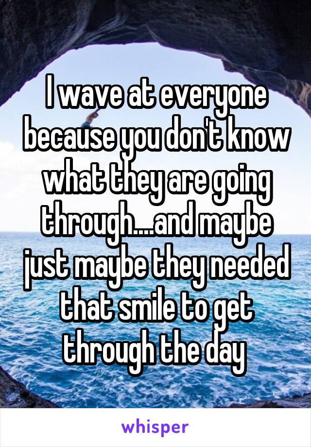 I wave at everyone because you don't know what they are going through....and maybe just maybe they needed that smile to get through the day 