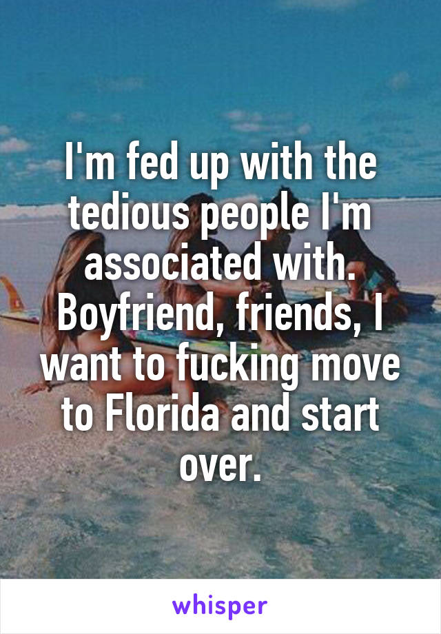 I'm fed up with the tedious people I'm associated with. Boyfriend, friends, I want to fucking move to Florida and start over.