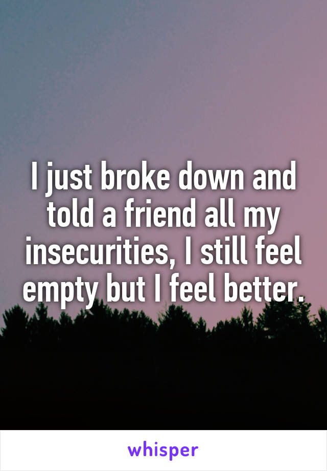 I just broke down and told a friend all my insecurities, I still feel empty but I feel better.