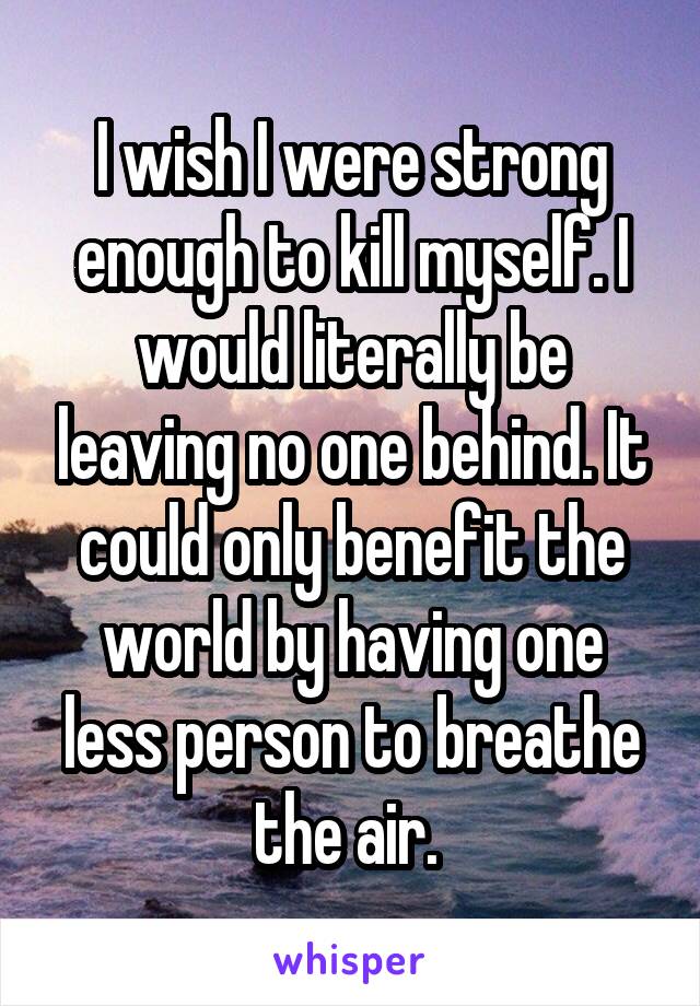 I wish I were strong enough to kill myself. I would literally be leaving no one behind. It could only benefit the world by having one less person to breathe the air. 