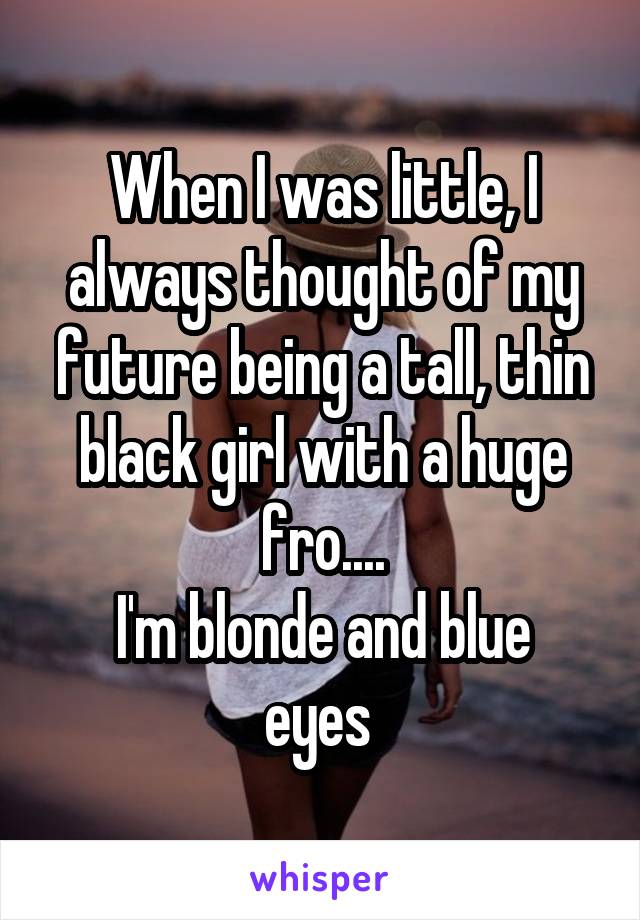 When I was little, I always thought of my future being a tall, thin black girl with a huge fro....
I'm blonde and blue eyes 