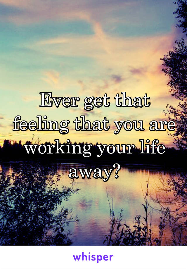 Ever get that feeling that you are working your life away?