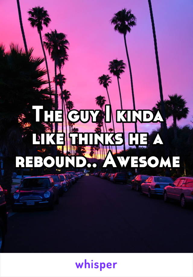 The guy I kinda like thinks he a rebound.. Awesome