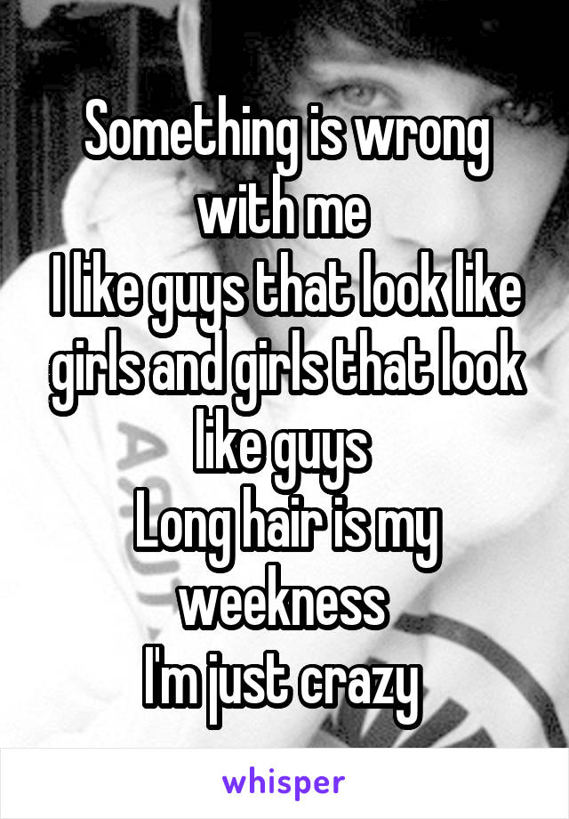 Something is wrong with me 
I like guys that look like girls and girls that look like guys 
Long hair is my weekness 
I'm just crazy 