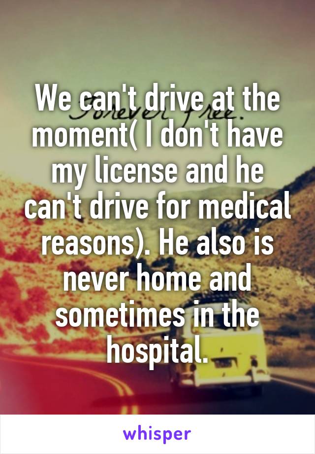 We can't drive at the moment( I don't have my license and he can't drive for medical reasons). He also is never home and sometimes in the hospital.