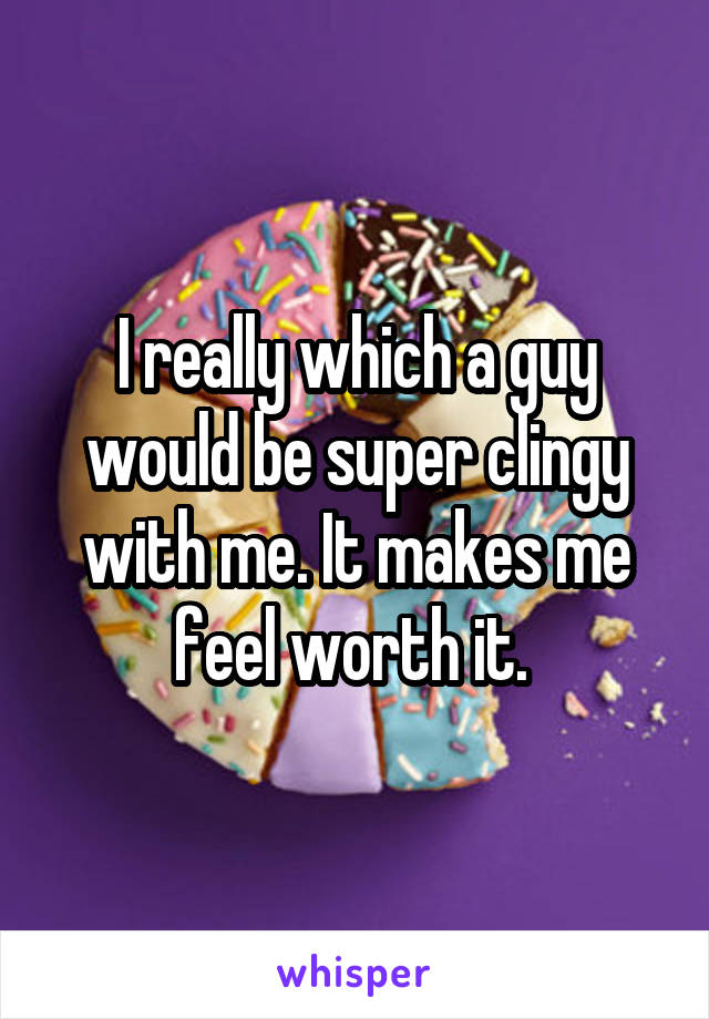 I really which a guy would be super clingy with me. It makes me feel worth it. 