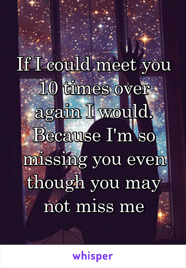 If I could meet you 10 times over again I would. Because I'm so missing you even though you may not miss me