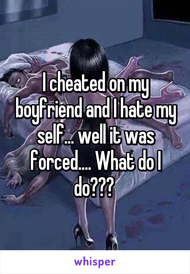 I cheated on my boyfriend and I hate my self... well it was forced.... What do I do??? 