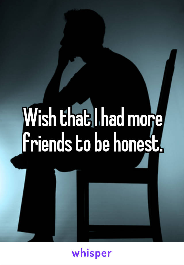 Wish that I had more friends to be honest.