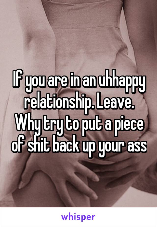 If you are in an uhhappy relationship. Leave. Why try to put a piece of shit back up your ass