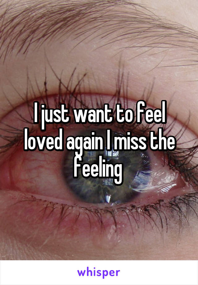 I just want to feel loved again I miss the feeling 