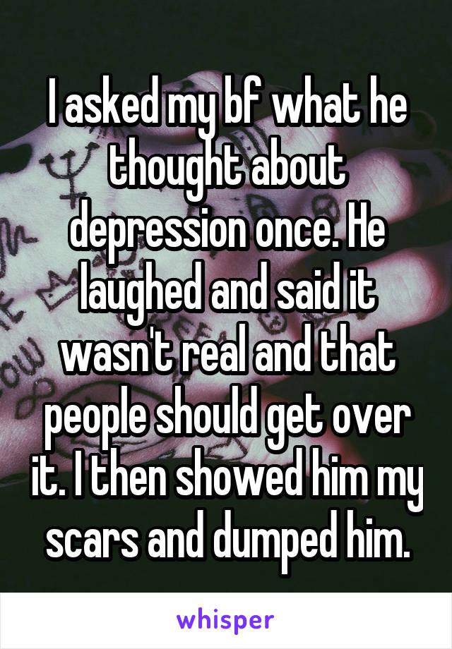 I asked my bf what he thought about depression once. He laughed and said it wasn't real and that people should get over it. I then showed him my scars and dumped him.