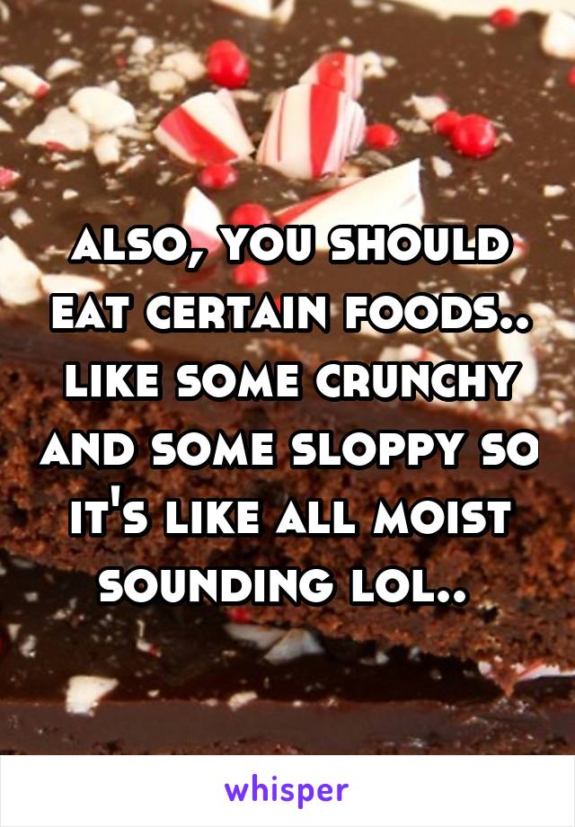 also, you should eat certain foods.. like some crunchy and some sloppy so it's like all moist sounding lol.. 