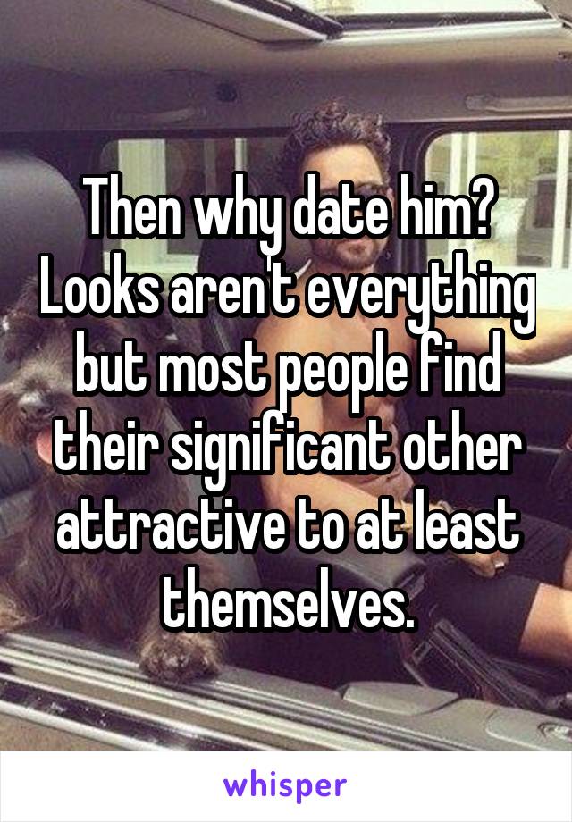 Then why date him? Looks aren't everything but most people find their significant other attractive to at least themselves.