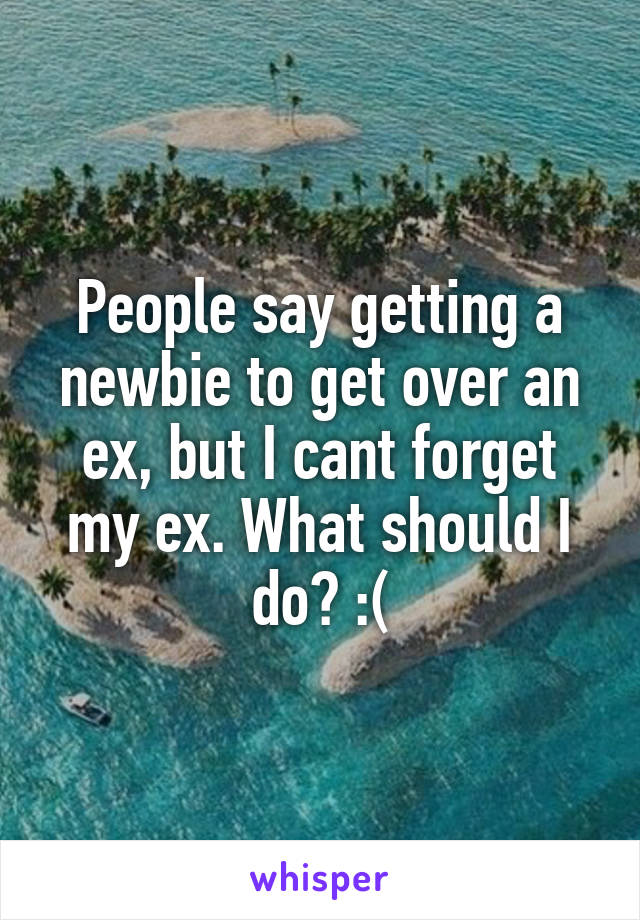 People say getting a newbie to get over an ex, but I cant forget my ex. What should I do? :(