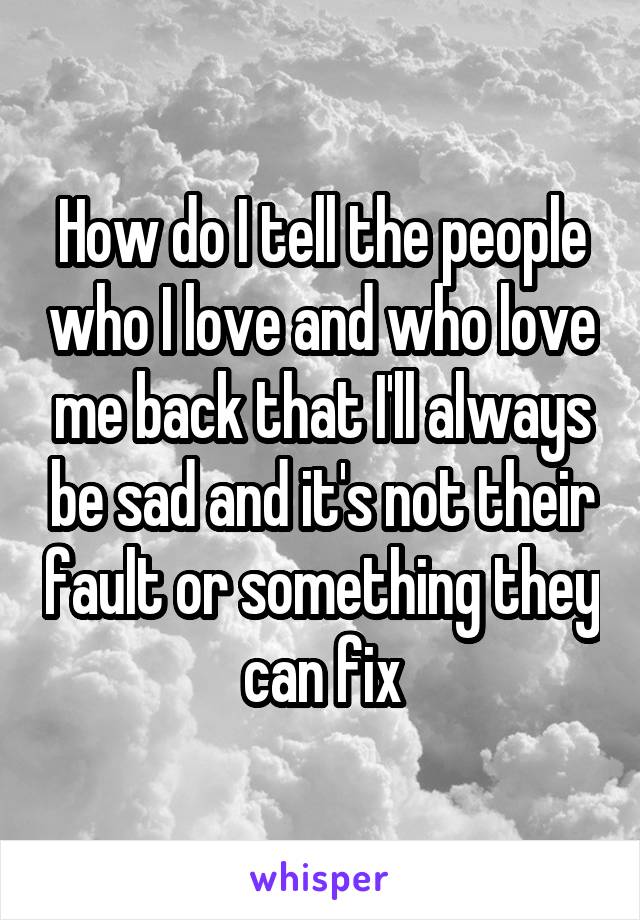 How do I tell the people who I love and who love me back that I'll always be sad and it's not their fault or something they can fix