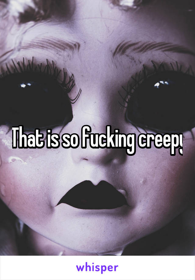 That is so fucking creepy