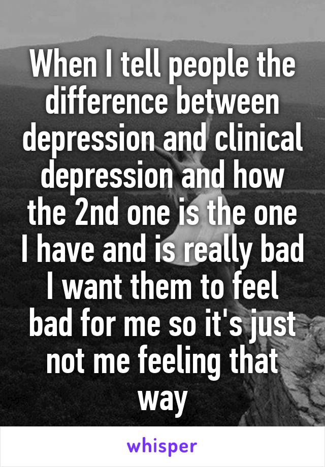 When I tell people the difference between depression and clinical depression and how the 2nd one is the one I have and is really bad I want them to feel bad for me so it's just not me feeling that way