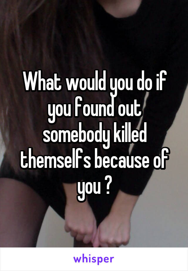 What would you do if you found out somebody killed themselfs because of you ?