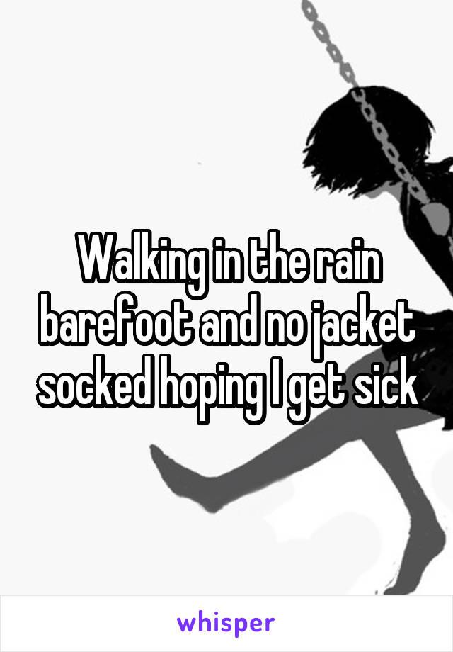 Walking in the rain barefoot and no jacket socked hoping I get sick