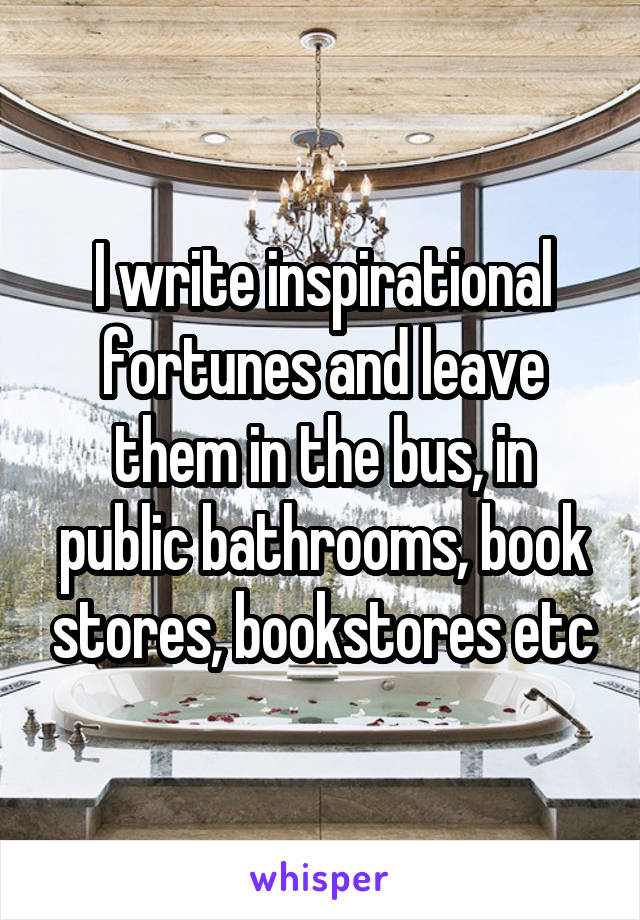 I write inspirational fortunes and leave them in the bus, in public bathrooms, book stores, bookstores etc