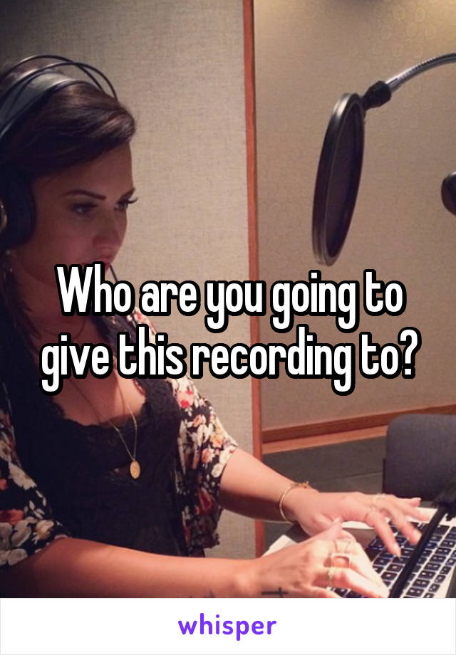 Who are you going to give this recording to?