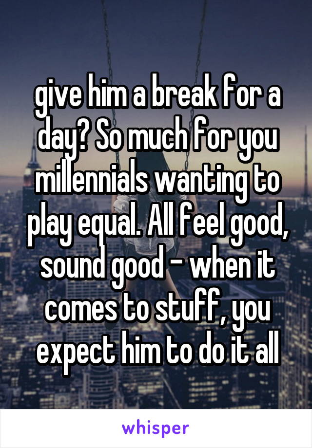 give him a break for a day? So much for you millennials wanting to play equal. All feel good, sound good - when it comes to stuff, you expect him to do it all