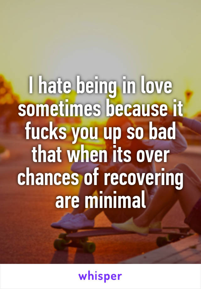 I hate being in love sometimes because it fucks you up so bad that when its over chances of recovering are minimal