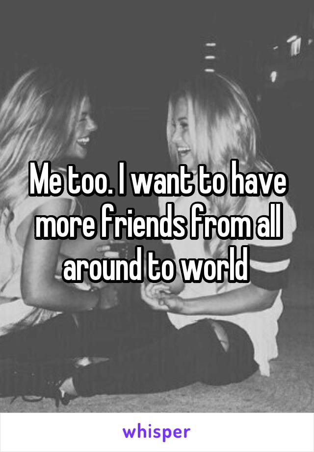 Me too. I want to have more friends from all around to world 