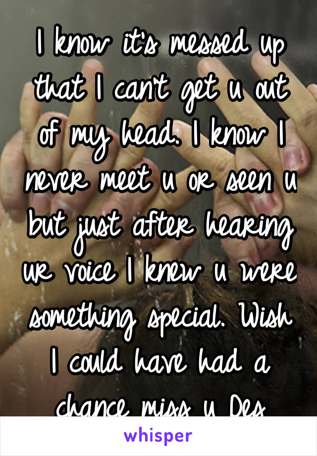 I know it's messed up that I can't get u out of my head. I know I never meet u or seen u but just after hearing ur voice I knew u were something special. Wish I could have had a chance miss u Des