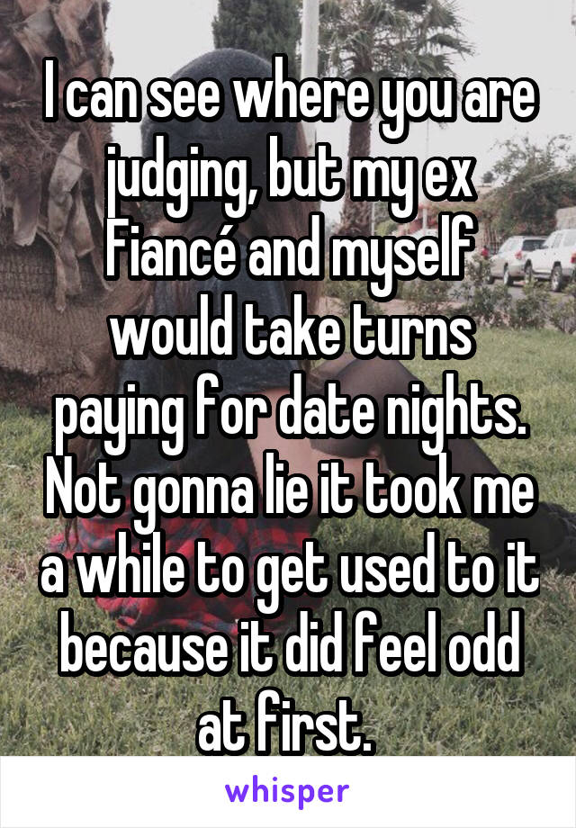 I can see where you are judging, but my ex
Fiancé and myself would take turns paying for date nights. Not gonna lie it took me a while to get used to it because it did feel odd at first. 