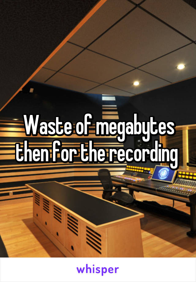 Waste of megabytes then for the recording 