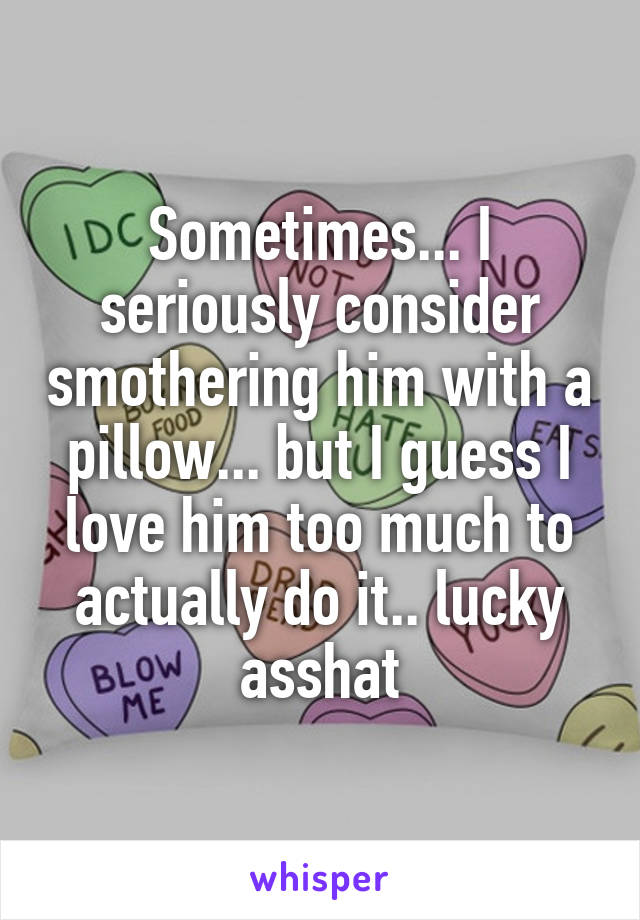 Sometimes... I seriously consider smothering him with a pillow... but I guess I love him too much to actually do it.. lucky asshat