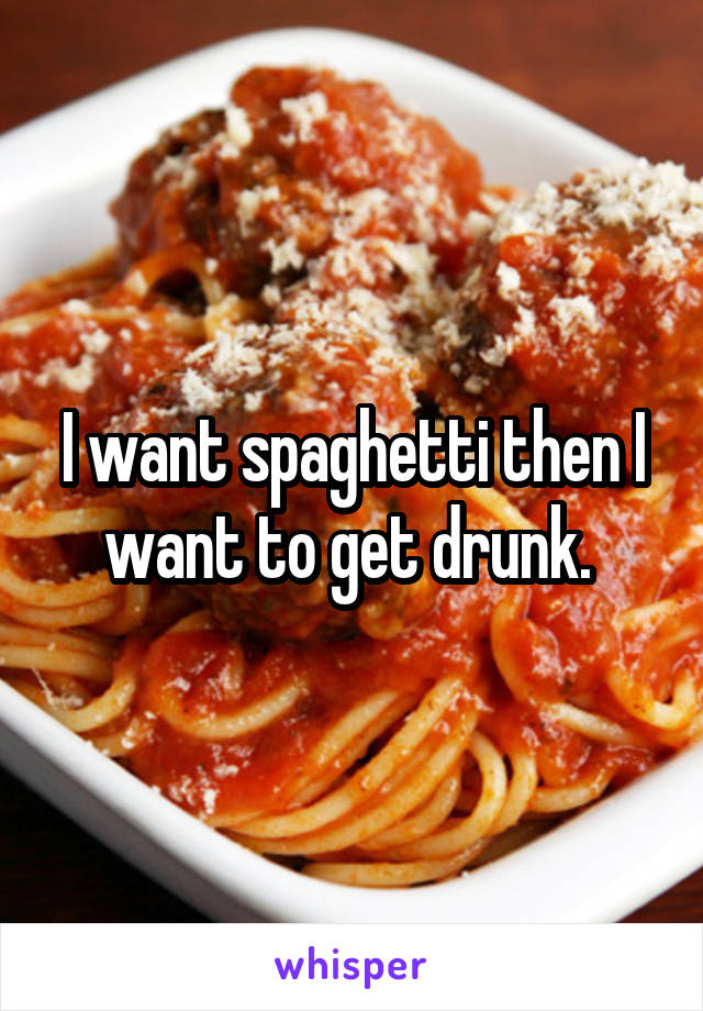 I want spaghetti then I want to get drunk. 