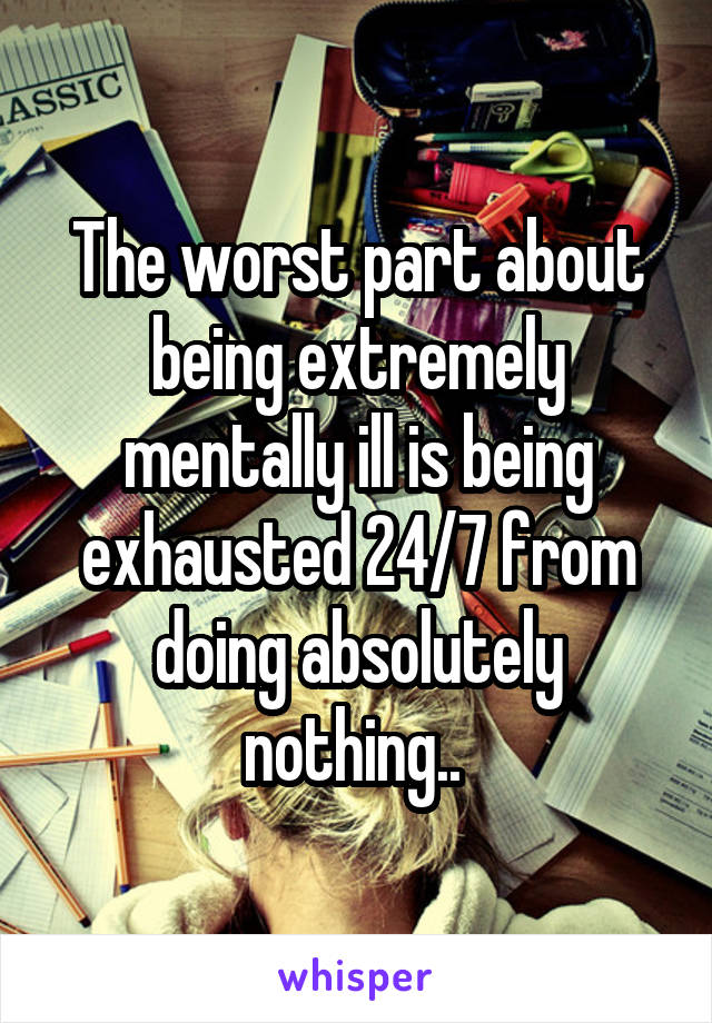 The worst part about being extremely mentally ill is being exhausted 24/7 from doing absolutely nothing.. 