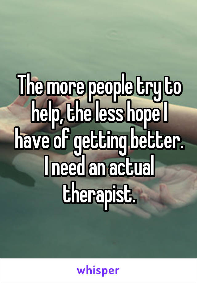 The more people try to help, the less hope I have of getting better. I need an actual therapist.