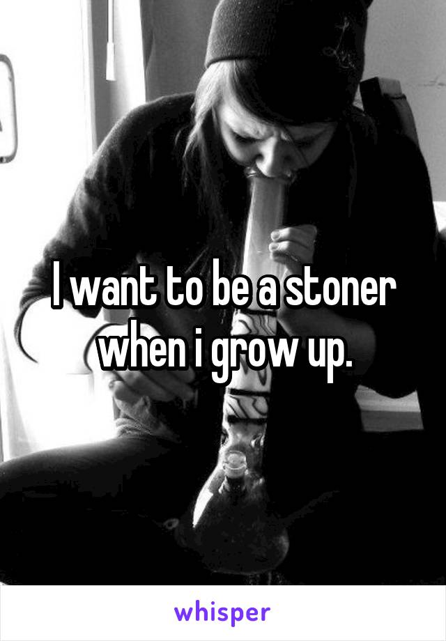 I want to be a stoner when i grow up.