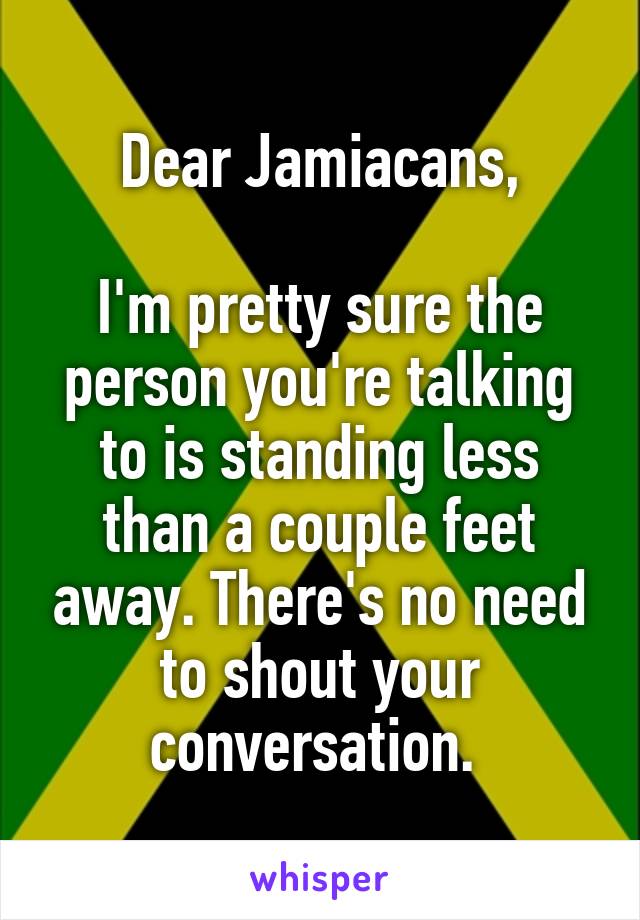 Dear Jamiacans,

I'm pretty sure the person you're talking to is standing less than a couple feet away. There's no need to shout your conversation. 