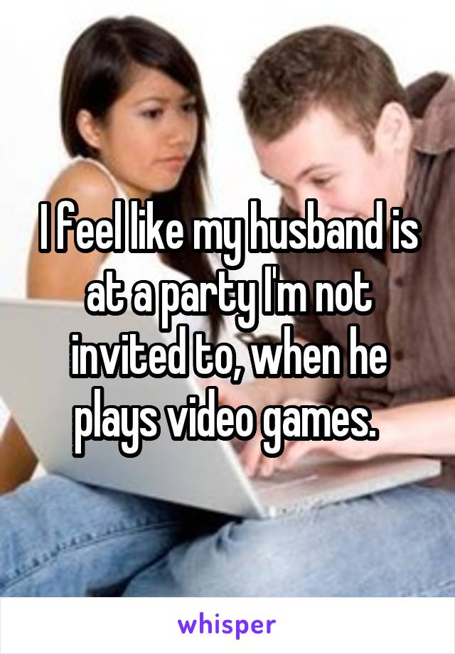 I feel like my husband is at a party I'm not invited to, when he plays video games. 