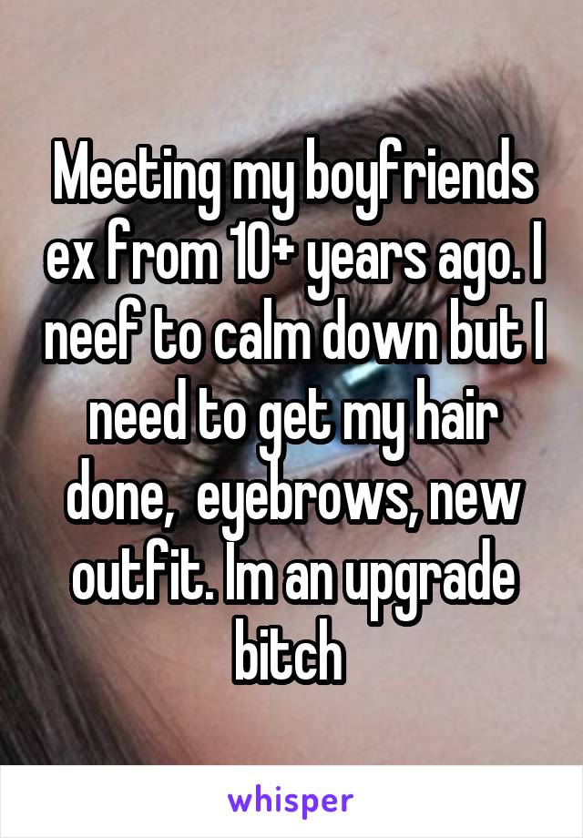 Meeting my boyfriends ex from 10+ years ago. I neef to calm down but I need to get my hair done,  eyebrows, new outfit. Im an upgrade bitch 